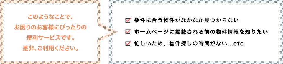 ・条件に合う物件がなかなか見つからない　・ホームページに掲載される前の物件情報を知りたい　・忙しいため、物件探しの時間がない...etc...etcこのようなことで、お困りのお客様にぴったりの便利サービスです。是非、ご利用ください。